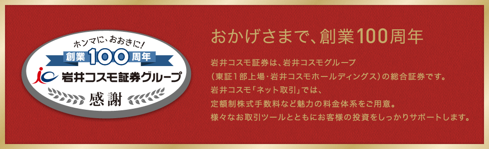 おかげさまで、創業100周年 岩井コスモ証券は、岩井コスモグループ(東証第1部上場・岩井コスモホールディングス)の総合証券です。岩井コスモ「ネット取引」では、定額制株式手数料など魅力の料金体系をご用意。様々なお取引ツールとともにお客様の投資をしっかりサポートします。