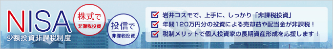 NISA(少額投資非課税制度)◆株式で非課税投資◆投信で非課税投資●2013年までの軽減税率10％適用が終了しました。●最大500万円分の投資による売却益や配当金等が非課税！●税制メリットで個人投資家の長期資産形成を応援します！