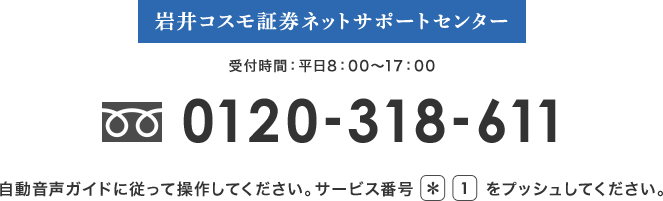 岩井コスモ証券ネットサポートセンター 受付時間：平日8：00～17：00 フリーダイアル0120-318-611 自動音声ガイドに従って操作してください。サービス番号*1をプッシュしてください。
