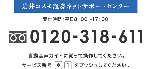 岩井コスモ証券ネットサポートセンター 受付時間：平日8：00～17：00 フリーダイアル0120-318-611 自動音声ガイドに従って操作してください。サービス番号*1をプッシュしてください。