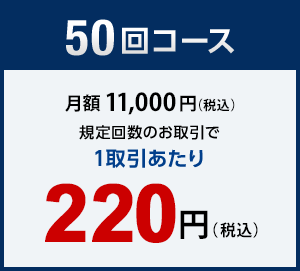 50回コース　月額11,000円（税込）　規定回数のお取引で1取引あたり　220円（税込）