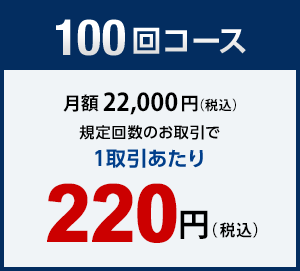 100回コース　月額22,000円（税込）　規定回数のお取引で1取引あたり　220円（税込）