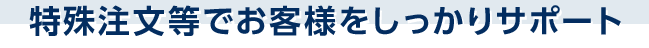 特殊注文等でお客様をしっかりサポート