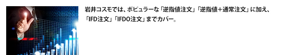 岩井コスモでは、ポピュラーな「逆指値注文」「逆指値＋通常注文」に加え、 「IFD注文」「IFDO注文」までカバー。   お仕事などで相場チェックがなかなかできないトレーダーを力強くサポートします。    また、リアルタイムでの保証金受入率を表示する機能、約定通知メールサービス、  株価お知らせメールサービスなど、あらゆる面からお客様をサポートします。