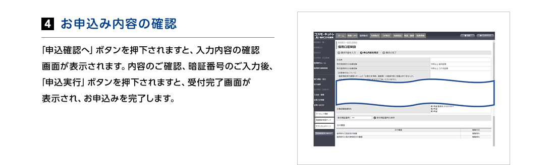 4.お申込み内容の確認　「申込確認へ」ボタンを押下されますと、入力内容の確認画面が表示されます。内容のご確認、暗証番号のご入力後、「申込実行」ボタンを押下されますと、受付完了画面が表示され、お申込みを完了します。