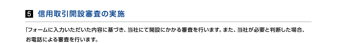 5.信用取引開設審査の実施　「フォームに入力いただいた内容に基づき、当社にて開設にかかる審査を行います。また、当社が必要と判断した場合、お電話による審査を行います。