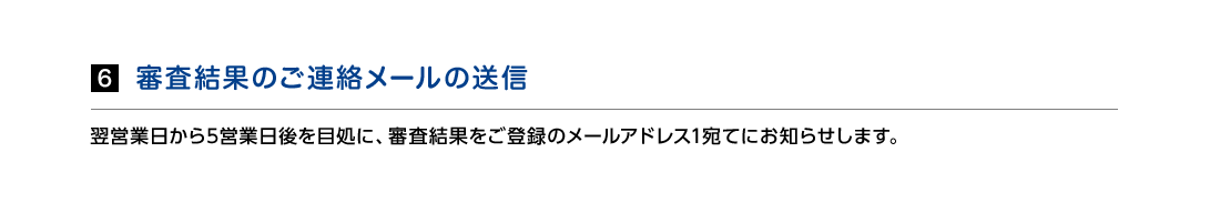 6.審査結果のご連絡メールの送信　 翌営業日から5営業日後を目処に、審査結果をご登録のメールアドレス1宛てにお知らせします。
