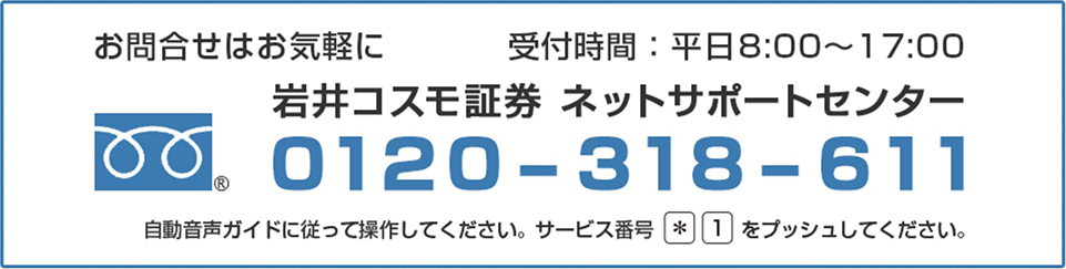 お問い合わせはお気軽に　受付時間：平日8：00～17：00岩井コスモ証券　ネットサポートセンター　0120-318-611自動音声ガイドに従って操作してください。サービス番号＊１をプッシュしてください。