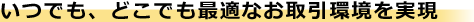 いつでも、どこでも最適なお取引環境を実現