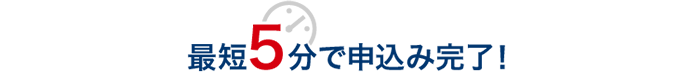 最短5分で申込み完了！