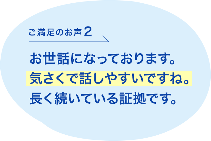 ご満足のお声2 お世話になっております。気さくで話しやすいですね。長く続いている証拠です。