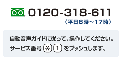 0120-318-611 （平日8時～17時） 自動音声ガイダンスにしたがって操作してください。 サービス番号[*][1]をプッシュします。