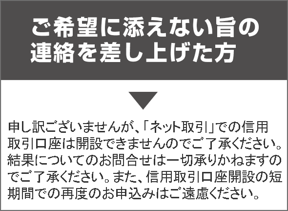 ご希望に添えない旨の連絡を差し上げた方→申し訳ございませんが、「ネット取引」での信用取引口座は開設できませんのでご了承ください。結果についてのお問合せは一切承りかねますのでご了承ください。また、信用取引口座開設の短
期間での再度のお申込みはご遠慮ください。